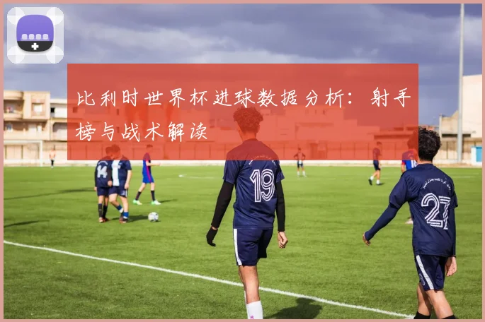 比利时世界杯进球数据分析：射手榜与战术解读