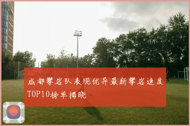 成都攀岩队表现优异最新攀岩速度TOP10榜单揭晓