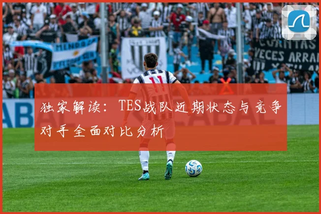 独家解读：TES战队近期状态与竞争对手全面对比分析
