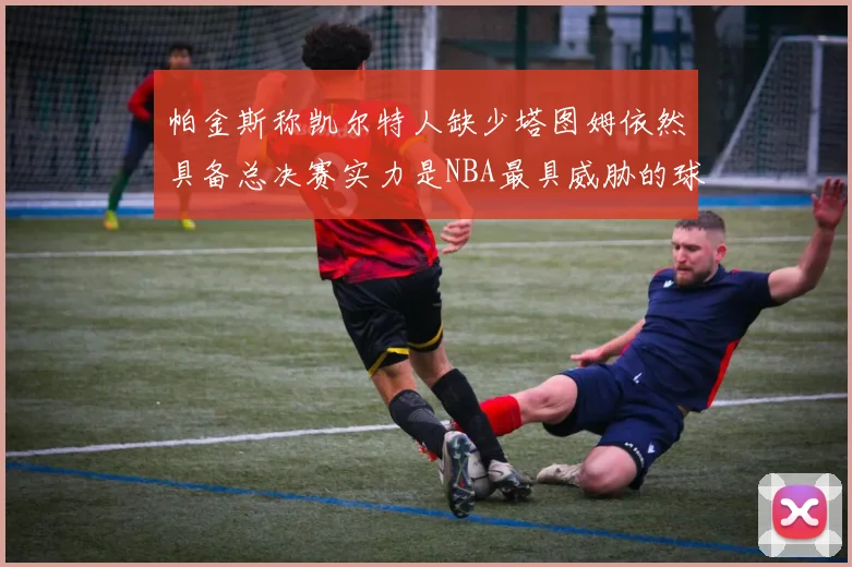 帕金斯称凯尔特人缺少塔图姆依然具备总决赛实力是NBA最具威胁的球队
